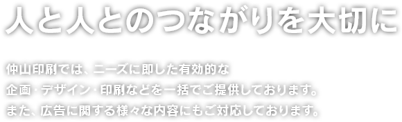 人と人とのつながりを大切に 仲山印刷では、ニーズに即した有効的な企画・デザイン・印刷などを一括でご提供しております。また、広告に関する様々な内容にもご対応しております。